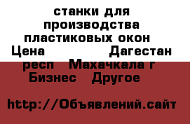 станки для производства пластиковых окон › Цена ­ 250 000 - Дагестан респ., Махачкала г. Бизнес » Другое   